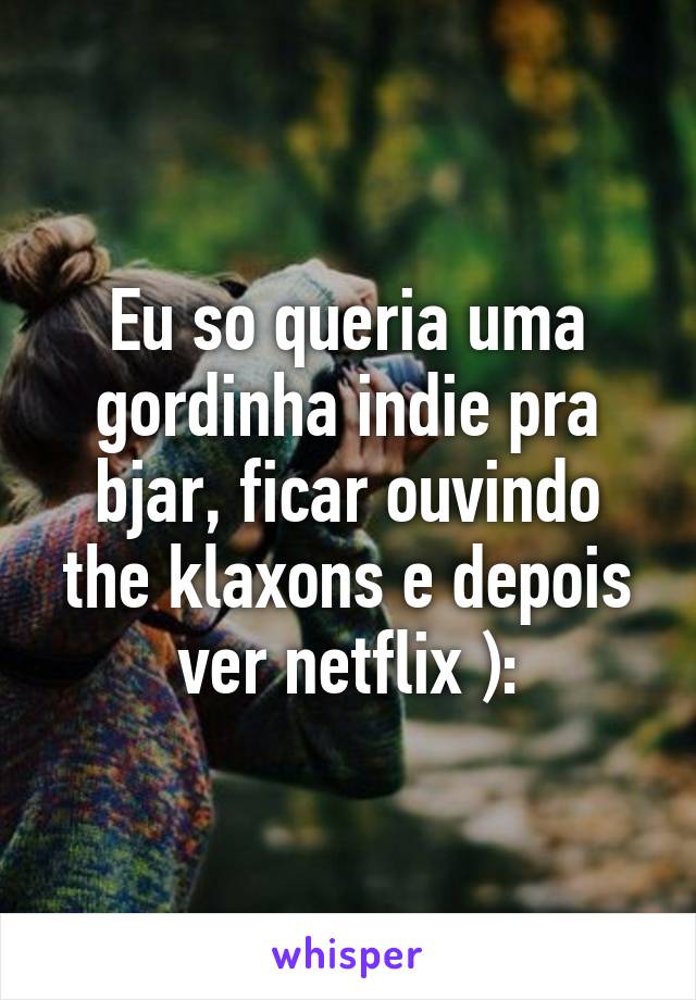 Eu so queria uma gordinha indie pra bjar, ficar ouvindo the klaxons e depois ver netflix ):