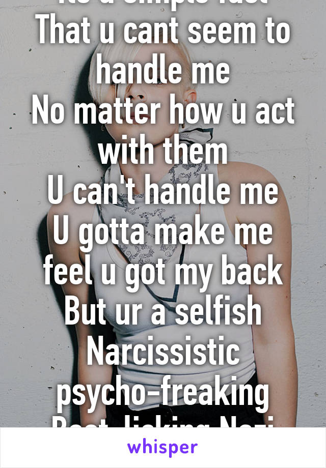 Its a simple fact
That u cant seem to handle me
No matter how u act with them
U can't handle me
U gotta make me feel u got my back
But ur a selfish
Narcissistic psycho-freaking
Boot-licking Nazi creep