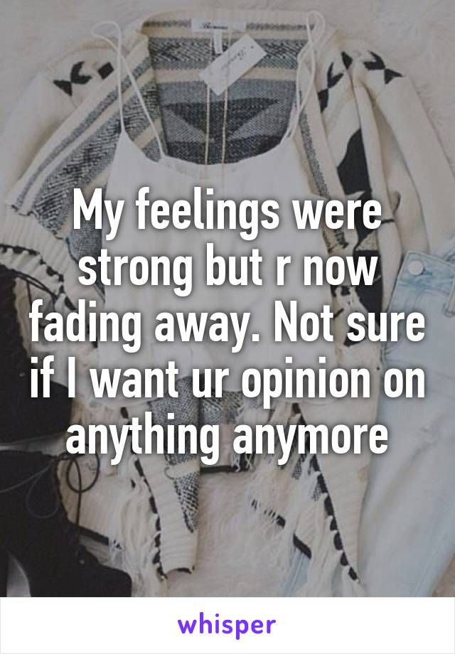 My feelings were strong but r now fading away. Not sure if I want ur opinion on anything anymore