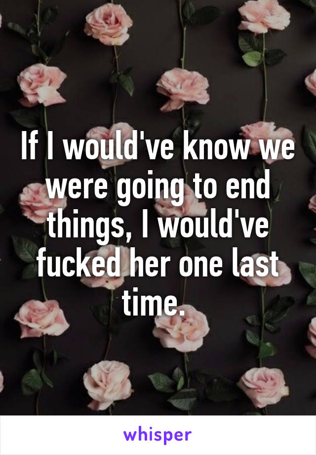 If I would've know we were going to end things, I would've fucked her one last time. 