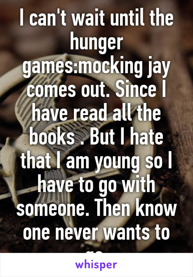 I can't wait until the hunger games:mocking jay comes out. Since I have read all the books . But I hate that I am young so I have to go with someone. Then know one never wants to go.