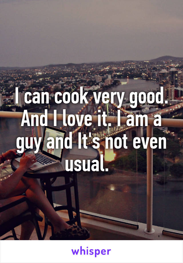 I can cook very good. And I love it. I am a guy and It's not even usual.  