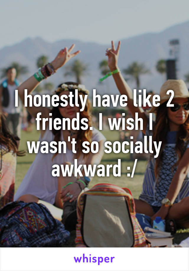 I honestly have like 2 friends. I wish I wasn't so socially awkward :/