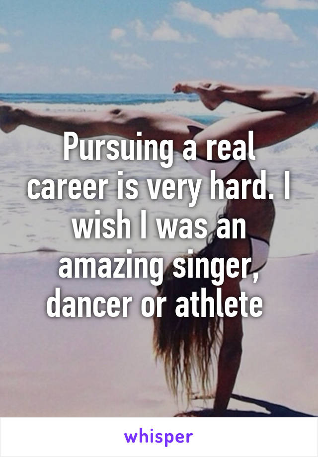 Pursuing a real career is very hard. I wish I was an amazing singer, dancer or athlete 