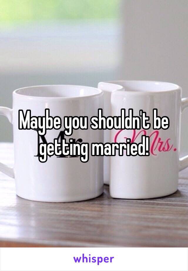 Maybe you shouldn't be getting married!