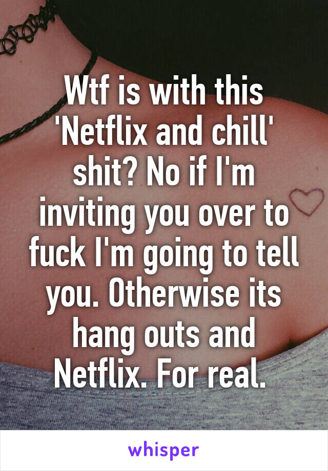 Wtf is with this 'Netflix and chill' shit? No if I'm inviting you over to fuck I'm going to tell you. Otherwise its hang outs and Netflix. For real. 