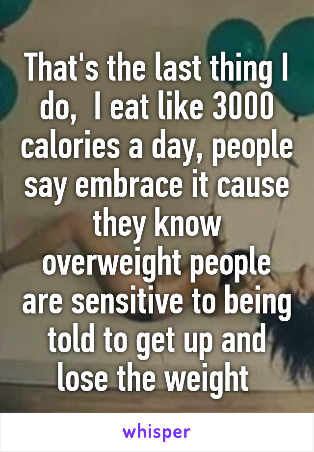 That's the last thing I do,  I eat like 3000 calories a day, people say embrace it cause they know overweight people are sensitive to being told to get up and lose the weight 