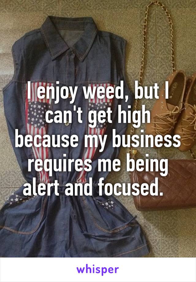 I enjoy weed, but I can't get high because my business requires me being alert and focused.  