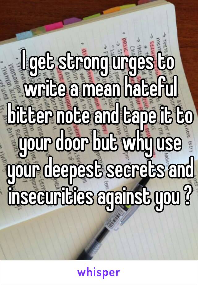 I get strong urges to write a mean hateful bitter note and tape it to your door but why use your deepest secrets and insecurities against you ?