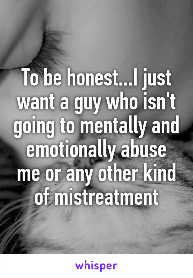 To be honest...I just want a guy who isn't going to mentally and emotionally abuse me or any other kind of mistreatment