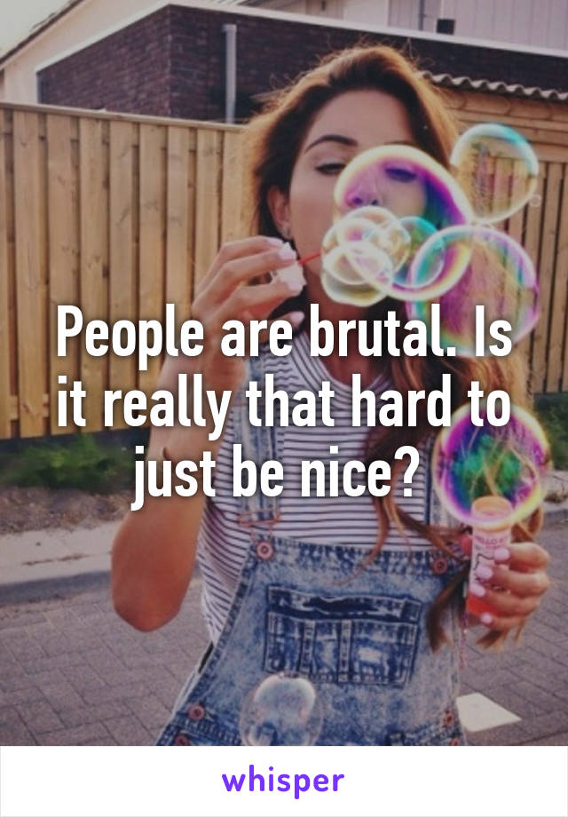 People are brutal. Is it really that hard to just be nice? 