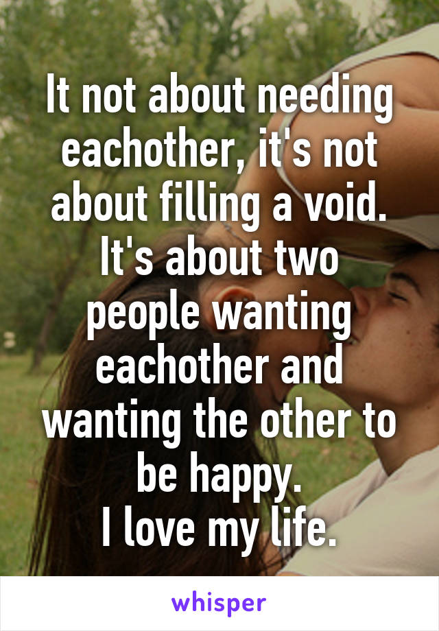 It not about needing eachother, it's not about filling a void.
It's about two people wanting eachother and wanting the other to be happy.
I love my life.