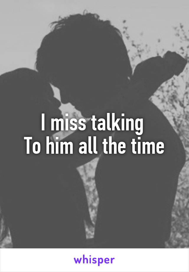 I miss talking 
To him all the time