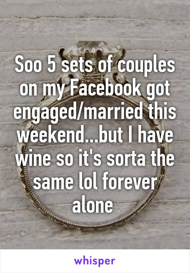 Soo 5 sets of couples on my Facebook got engaged/married this weekend...but I have wine so it's sorta the same lol forever alone 