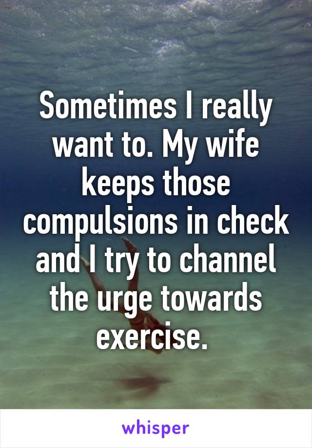 Sometimes I really want to. My wife keeps those compulsions in check and I try to channel the urge towards exercise. 