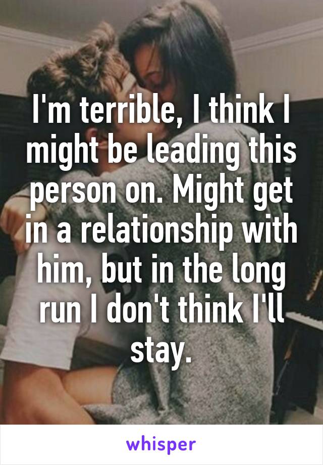 I'm terrible, I think I might be leading this person on. Might get in a relationship with him, but in the long run I don't think I'll stay.