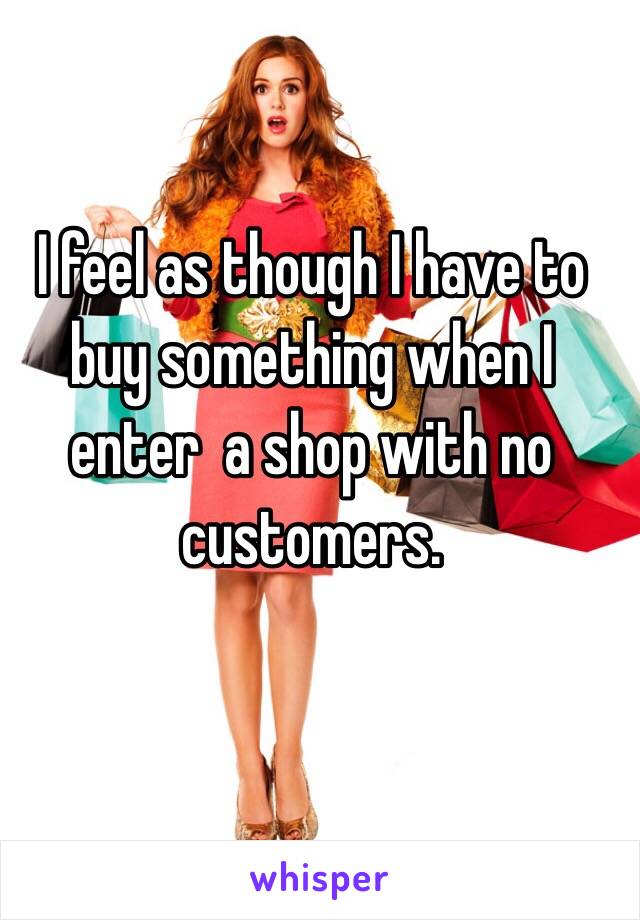 I feel as though I have to buy something when I enter  a shop with no customers.