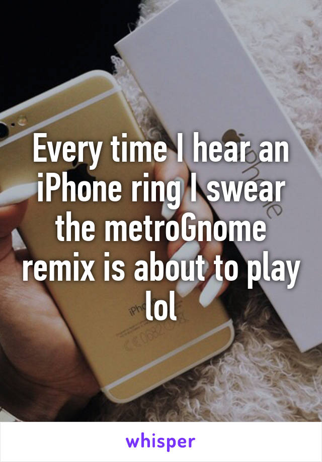 Every time I hear an iPhone ring I swear the metroGnome remix is about to play lol