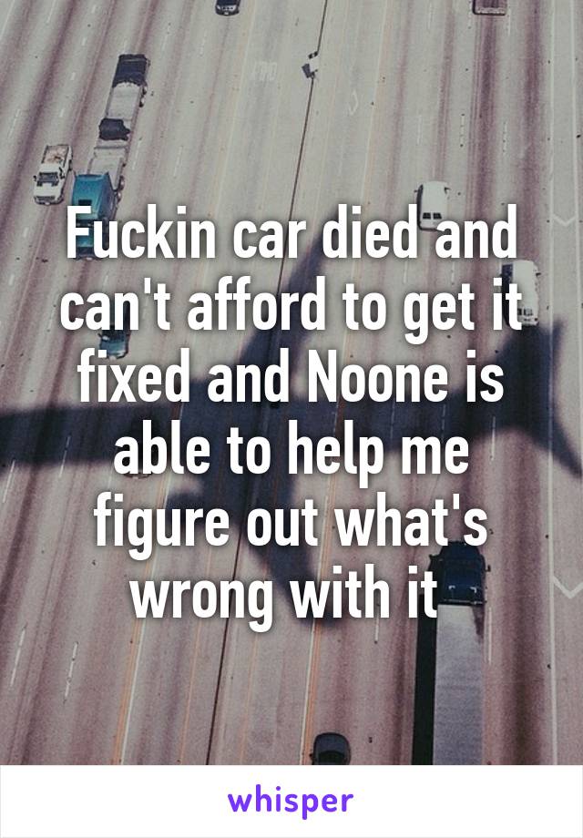 Fuckin car died and can't afford to get it fixed and Noone is able to help me figure out what's wrong with it 