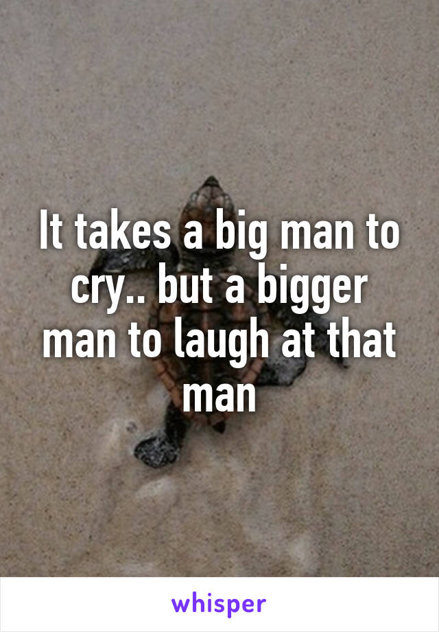 It takes a big man to cry.. but a bigger man to laugh at that man