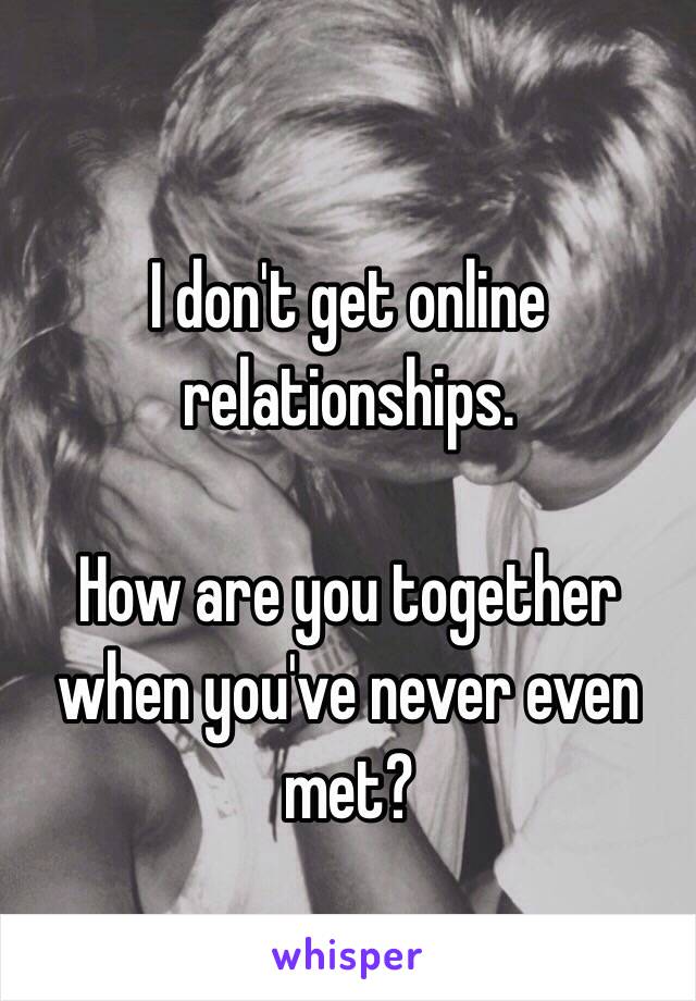 I don't get online relationships.

How are you together when you've never even met?