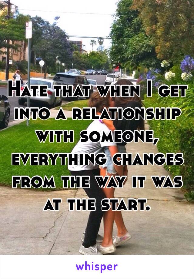 Hate that when I get into a relationship with someone, everything changes from the way it was at the start. 