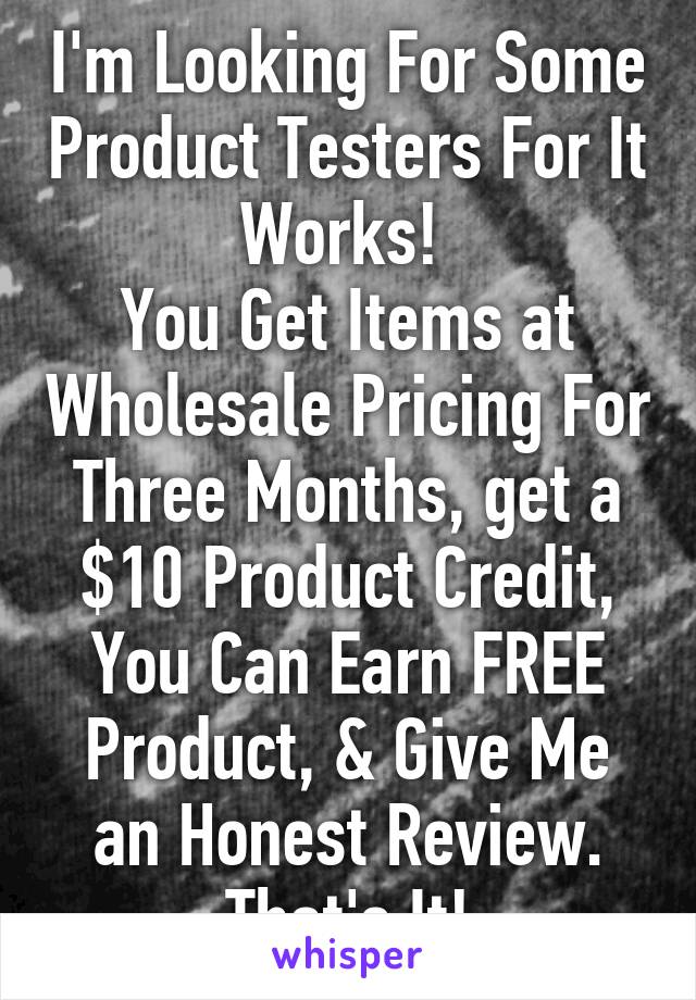 I'm Looking For Some Product Testers For It Works! 
You Get Items at Wholesale Pricing For Three Months, get a $10 Product Credit, You Can Earn FREE Product, & Give Me an Honest Review. That's It!