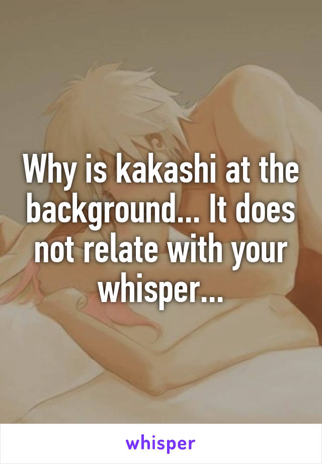 Why is kakashi at the background... It does not relate with your whisper...