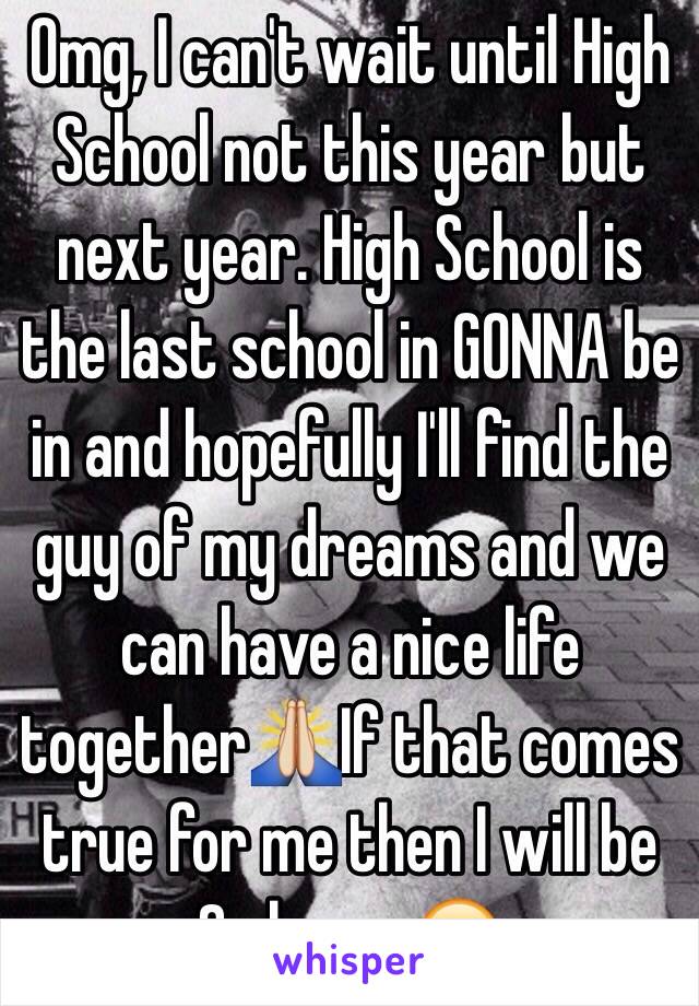 Omg, I can't wait until High School not this year but next year. High School is the last school in GONNA be in and hopefully I'll find the guy of my dreams and we can have a nice life together🙏If that comes true for me then I will be So happy😊