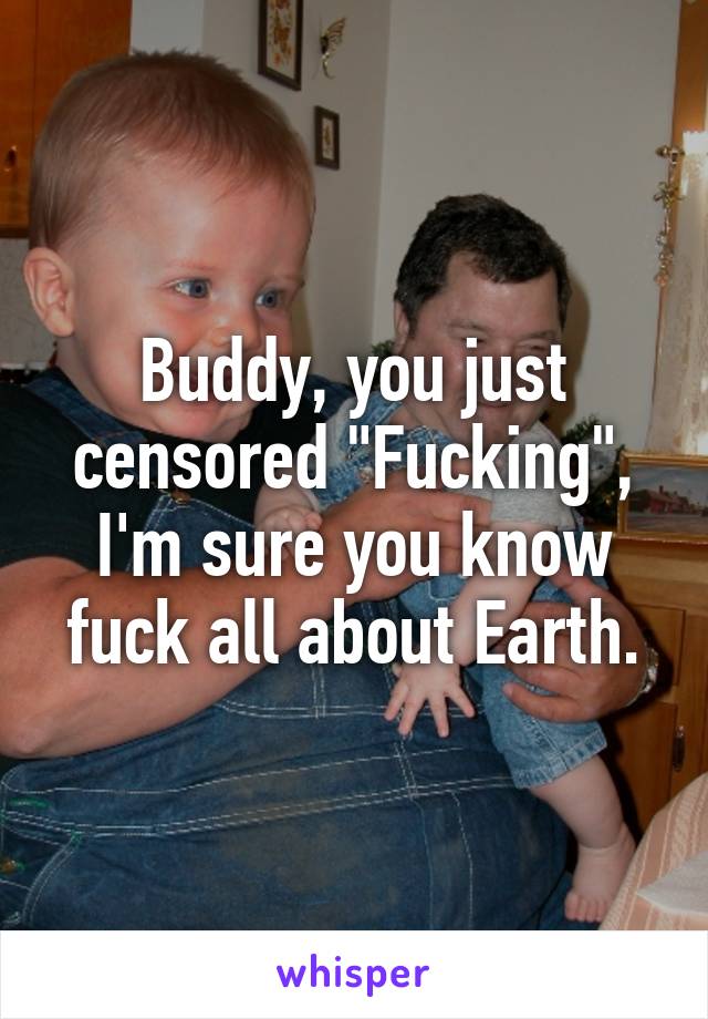 Buddy, you just censored "Fucking", I'm sure you know fuck all about Earth.