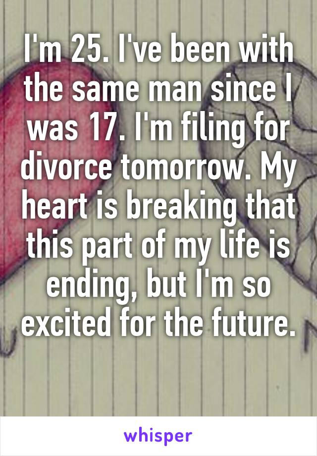 I'm 25. I've been with the same man since I was 17. I'm filing for divorce tomorrow. My heart is breaking that this part of my life is ending, but I'm so excited for the future. 
