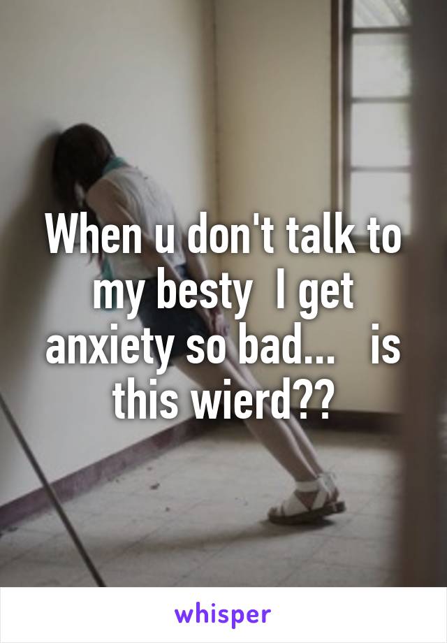 When u don't talk to my besty  I get anxiety so bad...   is this wierd??