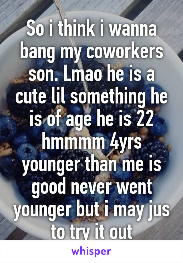 So i think i wanna bang my coworkers son. Lmao he is a cute lil something he is of age he is 22 hmmmm 4yrs younger than me is good never went younger but i may jus to try it out