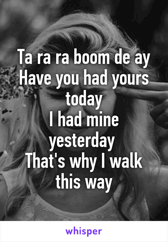 Ta ra ra boom de ay
Have you had yours today
I had mine yesterday 
That's why I walk this way