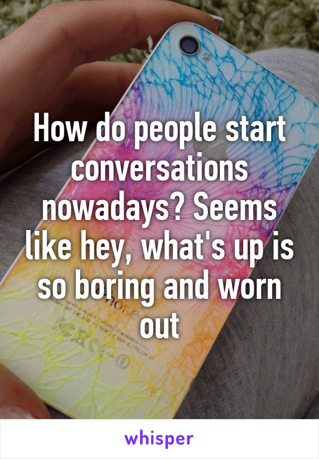 How do people start conversations nowadays? Seems like hey, what's up is so boring and worn out