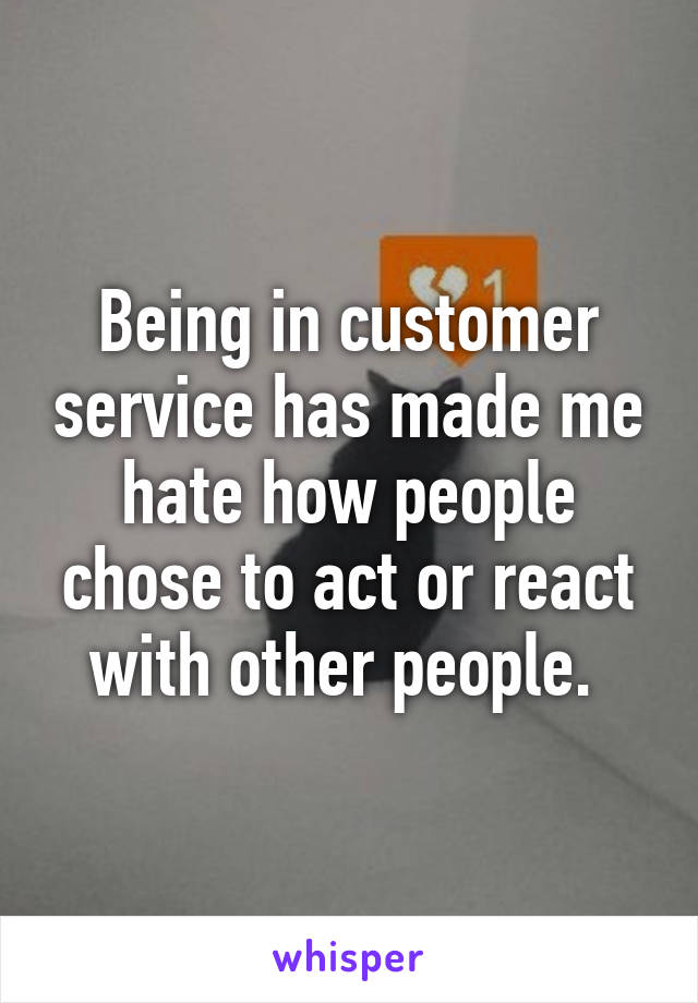 Being in customer service has made me hate how people chose to act or react with other people. 