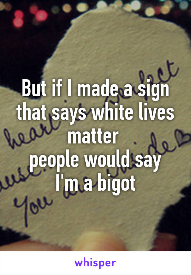 But if I made a sign that says white lives matter 
people would say I'm a bigot