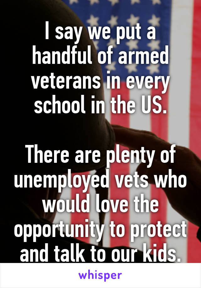 I say we put a handful of armed veterans in every school in the US.

There are plenty of unemployed vets who would love the opportunity to protect and talk to our kids.