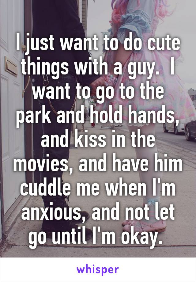 I just want to do cute things with a guy.  I want to go to the park and hold hands, and kiss in the movies, and have him cuddle me when I'm anxious, and not let go until I'm okay. 