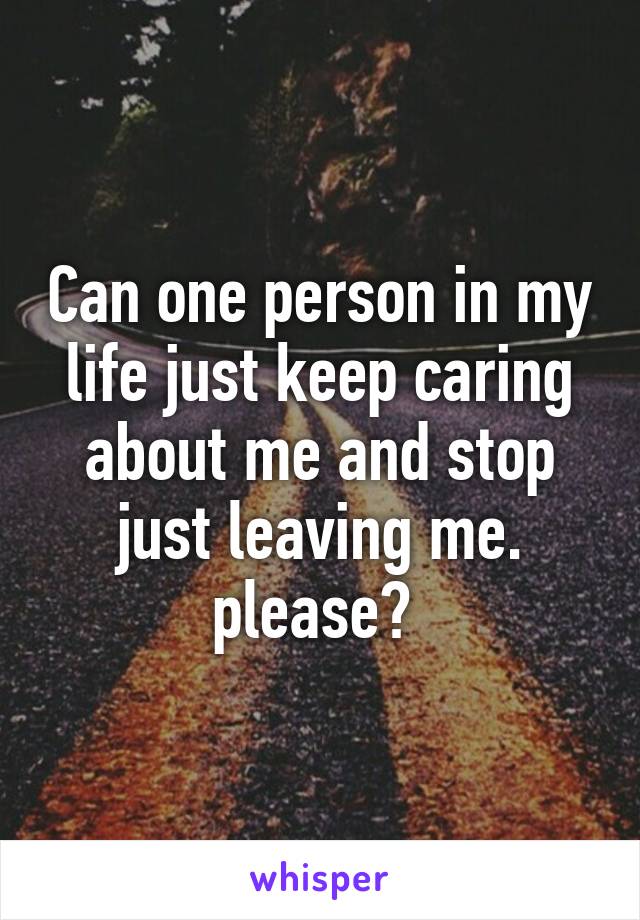 Can one person in my life just keep caring about me and stop just leaving me. please? 