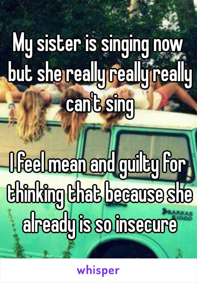 My sister is singing now but she really really really can't sing

I feel mean and guilty for thinking that because she already is so insecure