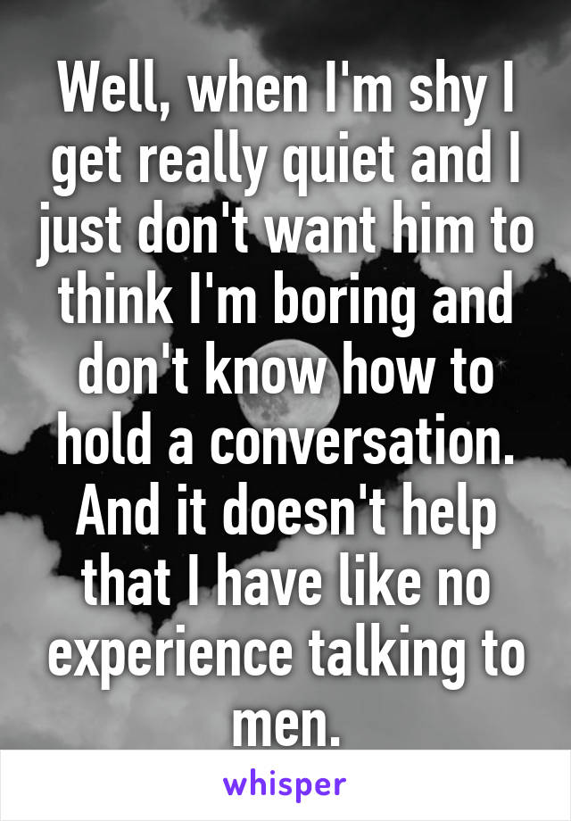 Well, when I'm shy I get really quiet and I just don't want him to think I'm boring and don't know how to hold a conversation. And it doesn't help that I have like no experience talking to men.