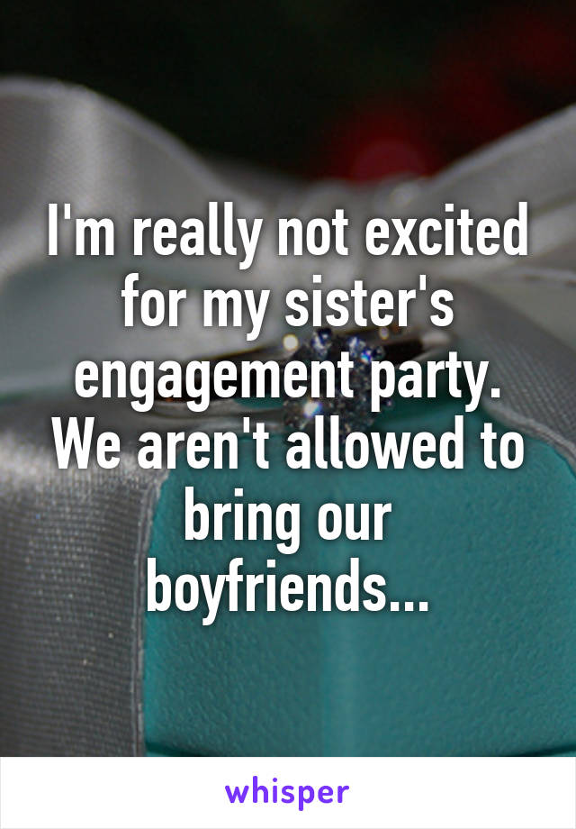 I'm really not excited for my sister's engagement party. We aren't allowed to bring our boyfriends...