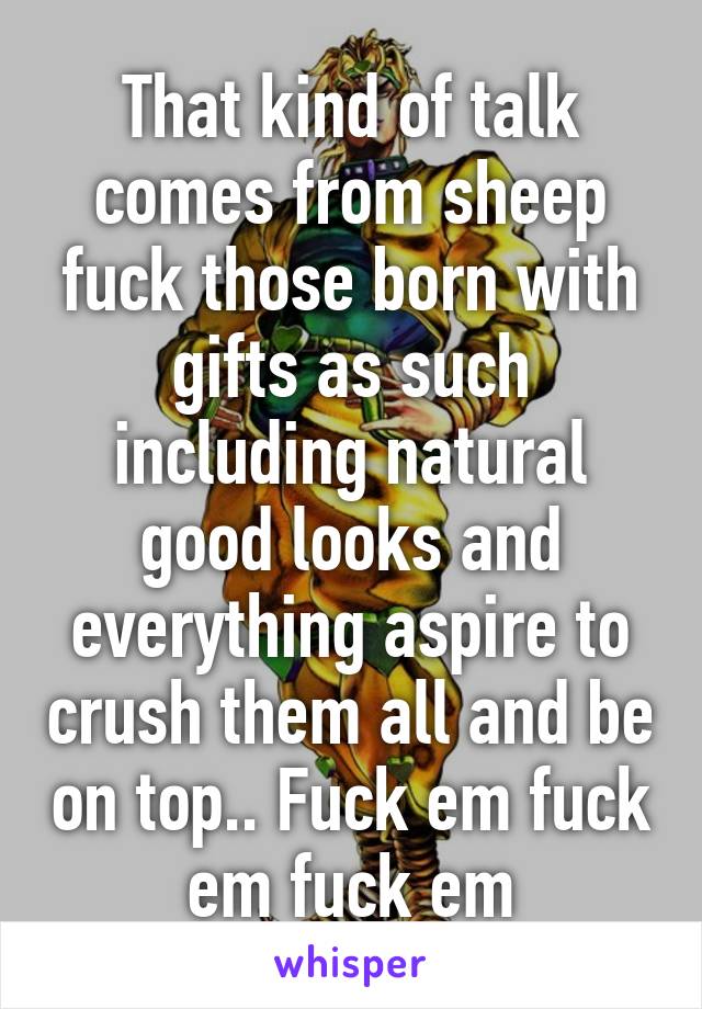 That kind of talk comes from sheep fuck those born with gifts as such including natural good looks and everything aspire to crush them all and be on top.. Fuck em fuck em fuck em