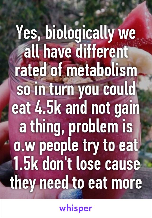 Yes, biologically we all have different rated of metabolism so in turn you could eat 4.5k and not gain a thing, problem is o.w people try to eat 1.5k don't lose cause they need to eat more