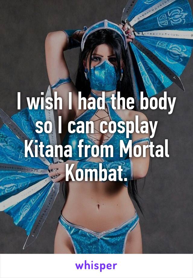 I wish I had the body so I can cosplay Kitana from Mortal Kombat.