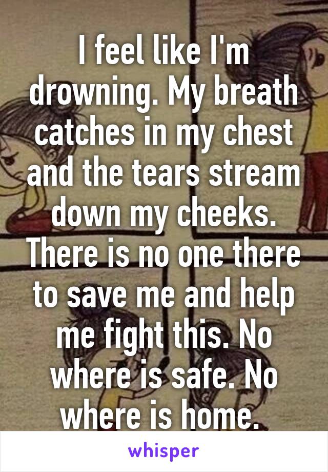 I feel like I'm drowning. My breath catches in my chest and the tears stream down my cheeks. There is no one there to save me and help me fight this. No where is safe. No where is home. 