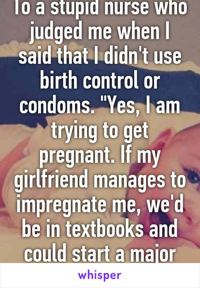 To a stupid nurse who judged me when I said that I didn't use birth control or condoms. "Yes, I am trying to get pregnant. If my girlfriend manages to impregnate me, we'd be in textbooks and could start a major religion."