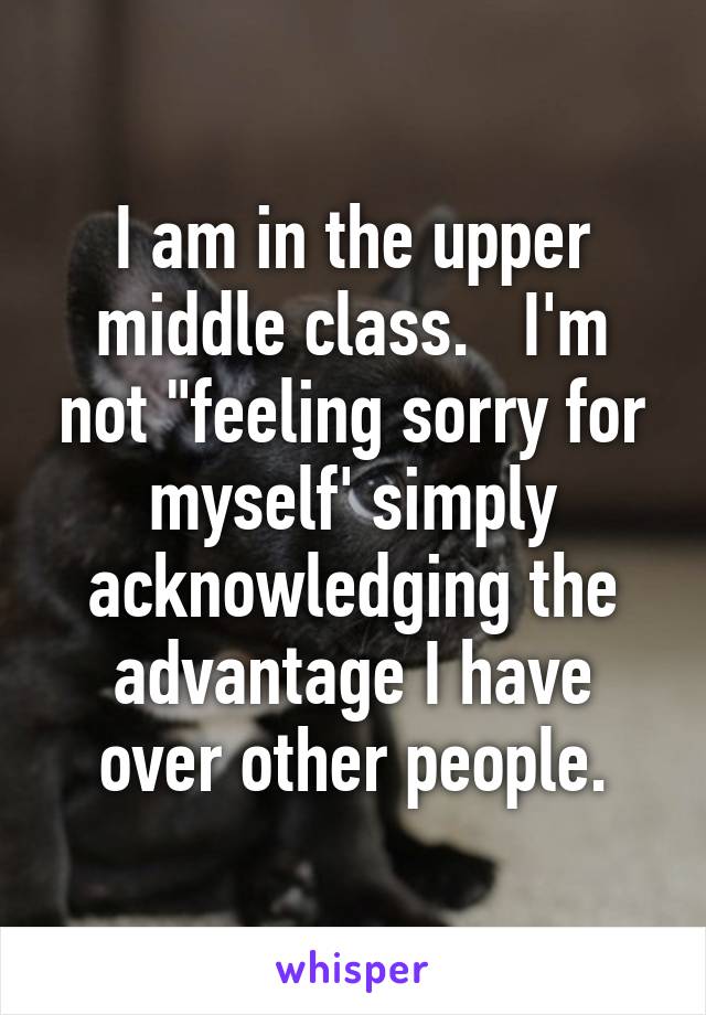 I am in the upper middle class.   I'm not "feeling sorry for myself' simply acknowledging the advantage I have over other people.