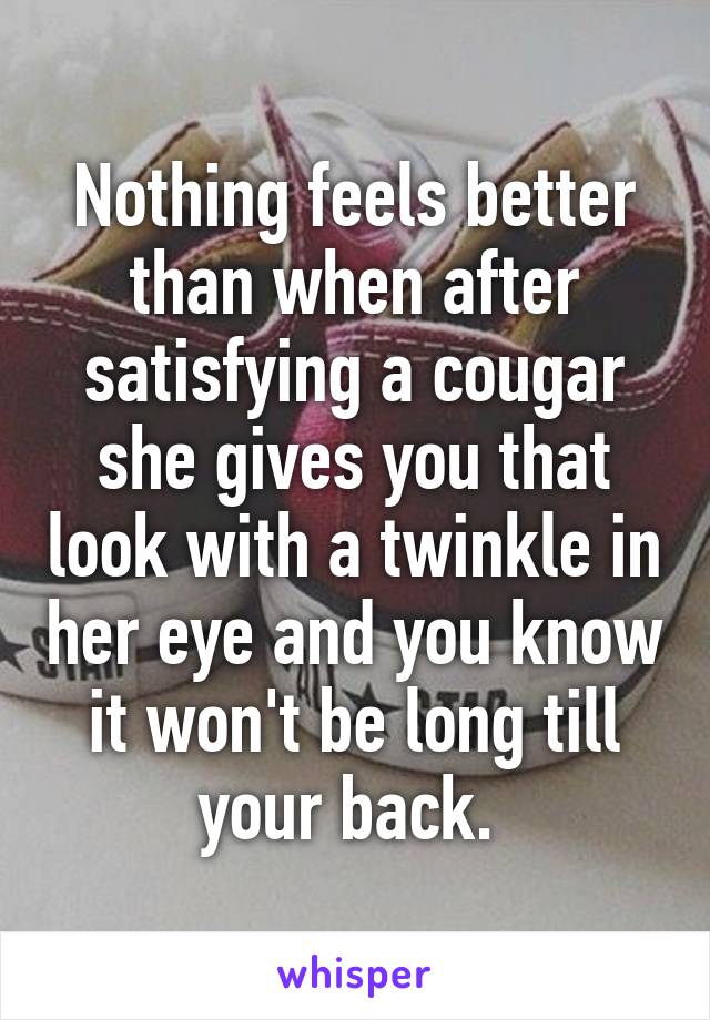 Nothing feels better than when after satisfying a cougar she gives you that look with a twinkle in her eye and you know it won't be long till your back. 